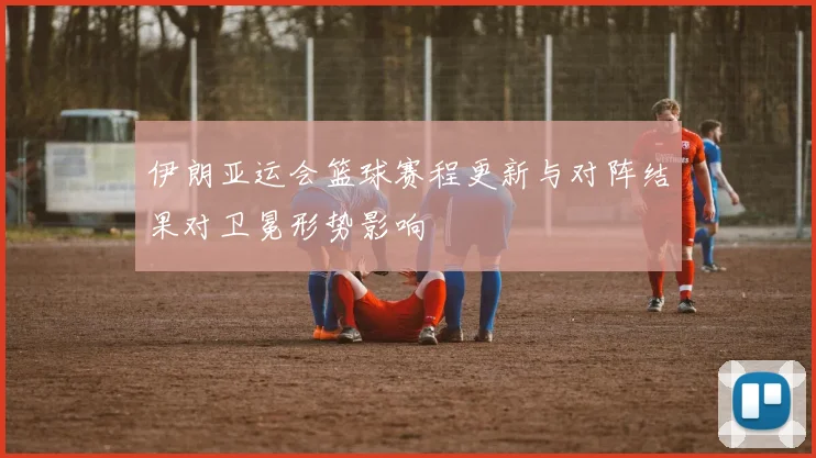 伊朗亚运会篮球赛程更新与对阵结果对卫冕形势影响